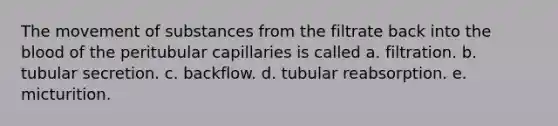 The <a href='https://www.questionai.com/knowledge/kPg59iw1QI-movement-of-substances' class='anchor-knowledge'>movement of substances</a> from the filtrate back into <a href='https://www.questionai.com/knowledge/k7oXMfj7lk-the-blood' class='anchor-knowledge'>the blood</a> of the peritubular capillaries is called a. filtration. b. tubular secretion. c. backflow. d. tubular reabsorption. e. micturition.