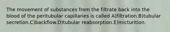 The movement of substances from the filtrate back into the blood of the peritubular capillaries is called A)filtration.B)tubular secretion.C)backflow.D)tubular reabsorption.E)micturition.