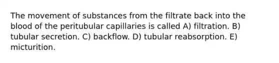 The movement of substances from the filtrate back into the blood of the peritubular capillaries is called A) filtration. B) tubular secretion. C) backflow. D) tubular reabsorption. E) micturition.