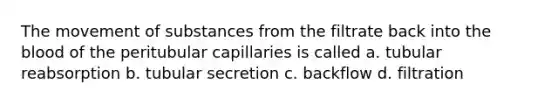 The <a href='https://www.questionai.com/knowledge/kPg59iw1QI-movement-of-substances' class='anchor-knowledge'>movement of substances</a> from the filtrate back into <a href='https://www.questionai.com/knowledge/k7oXMfj7lk-the-blood' class='anchor-knowledge'>the blood</a> of the peritubular capillaries is called a. tubular reabsorption b. tubular secretion c. backflow d. filtration