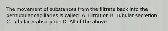 The movement of substances from the filtrate back into the peritubular capillaries is called: A. Filtration B. Tubular secretion C. Tubular reabsorption D. All of the above