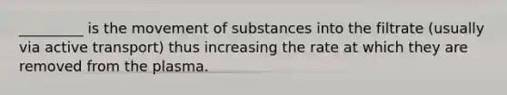 _________ is the movement of substances into the filtrate (usually via active transport) thus increasing the rate at which they are removed from the plasma.