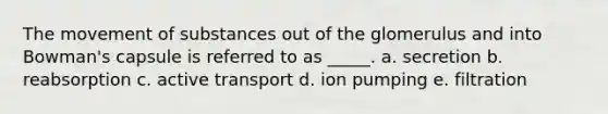 The <a href='https://www.questionai.com/knowledge/kPg59iw1QI-movement-of-substances' class='anchor-knowledge'>movement of substances</a> out of the glomerulus and into Bowman's capsule is referred to as _____. a. secretion b. reabsorption c. active transport d. ion pumping e. filtration