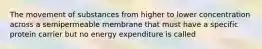 The movement of substances from higher to lower concentration across a semipermeable membrane that must have a specific protein carrier but no energy expenditure is called