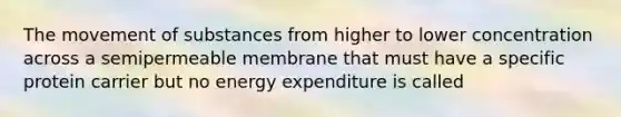 The movement of substances from higher to lower concentration across a semipermeable membrane that must have a specific protein carrier but no energy expenditure is called