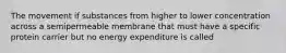 The movement if substances from higher to lower concentration across a semipermeable membrane that must have a specific protein carrier but no energy expenditure is called