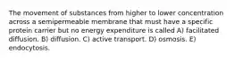 The movement of substances from higher to lower concentration across a semipermeable membrane that must have a specific protein carrier but no energy expenditure is called A) facilitated diffusion. B) diffusion. C) active transport. D) osmosis. E) endocytosis.