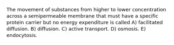 The movement of substances from higher to lower concentration across a semipermeable membrane that must have a specific protein carrier but no energy expenditure is called A) facilitated diffusion. B) diffusion. C) active transport. D) osmosis. E) endocytosis.