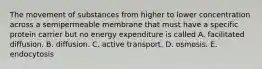 The movement of substances from higher to lower concentration across a semipermeable membrane that must have a specific protein carrier but no energy expenditure is called A. facilitated diffusion. B. diffusion. C. active transport. D. osmosis. E. endocytosis