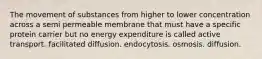 The movement of substances from higher to lower concentration across a semi permeable membrane that must have a specific protein carrier but no energy expenditure is called active transport. facilitated diffusion. endocytosis. osmosis. diffusion.