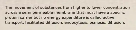 The movement of substances from higher to lower concentration across a semi permeable membrane that must have a specific protein carrier but no energy expenditure is called active transport. facilitated diffusion. endocytosis. osmosis. diffusion.