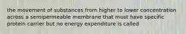 the movement of substances from higher to lower concentration across a semipermeable membrane that must have specific protein carrier but no energy expenditure is called