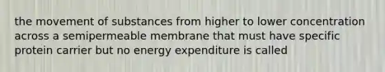 the movement of substances from higher to lower concentration across a semipermeable membrane that must have specific protein carrier but no energy expenditure is called