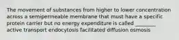 The movement of substances from higher to lower concentration across a semipermeable membrane that must have a specific protein carrier but no energy expenditure is called ________ active transport endocytosis facilitated diffusion osmosis