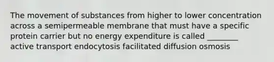 The movement of substances from higher to lower concentration across a semipermeable membrane that must have a specific protein carrier but no energy expenditure is called ________ active transport endocytosis facilitated diffusion osmosis