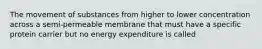 The movement of substances from higher to lower concentration across a semi-permeable membrane that must have a specific protein carrier but no energy expenditure is called