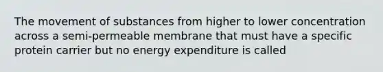 The movement of substances from higher to lower concentration across a semi-permeable membrane that must have a specific protein carrier but no energy expenditure is called