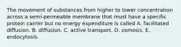 The movement of substances from higher to lower concentration across a semi-permeable membrane that must have a specific protein carrier but no energy expenditure is called A. facilitated diffusion. B. diffusion. C. active transport. D. osmosis. E. endocytosis.