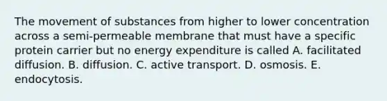 The movement of substances from higher to lower concentration across a semi-permeable membrane that must have a specific protein carrier but no energy expenditure is called A. facilitated diffusion. B. diffusion. C. active transport. D. osmosis. E. endocytosis.