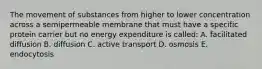 The movement of substances from higher to lower concentration across a semipermeable membrane that must have a specific protein carrier but no energy expenditure is called: A. facilitated diffusion B. diffusion C. active transport D. osmosis E. endocytosis