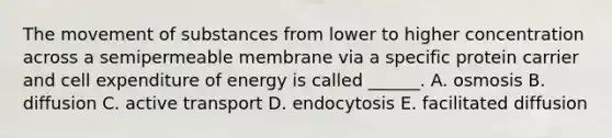 The movement of substances from lower to higher concentration across a semipermeable membrane via a specific protein carrier and cell expenditure of energy is called ______. A. osmosis B. diffusion C. active transport D. endocytosis E. facilitated diffusion