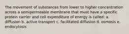 The movement of substances from lower to higher concentration across a semipermeable membrane that must have a specific protein carrier and cell expenditure of energy is called: a. diffusion b. active transport c. facilitated diffusion d. osmosis e. endocytosis