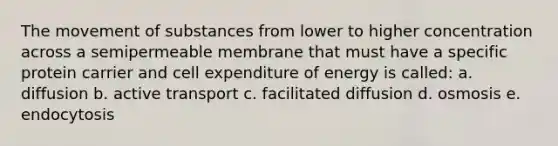 The movement of substances from lower to higher concentration across a semipermeable membrane that must have a specific protein carrier and cell expenditure of energy is called: a. diffusion b. active transport c. facilitated diffusion d. osmosis e. endocytosis