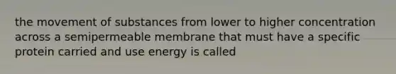 the movement of substances from lower to higher concentration across a semipermeable membrane that must have a specific protein carried and use energy is called