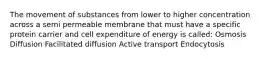 The movement of substances from lower to higher concentration across a semi permeable membrane that must have a specific protein carrier and cell expenditure of energy is called: Osmosis Diffusion Facilitated diffusion Active transport Endocytosis