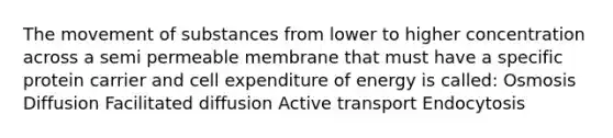 The movement of substances from lower to higher concentration across a semi permeable membrane that must have a specific protein carrier and cell expenditure of energy is called: Osmosis Diffusion Facilitated diffusion Active transport Endocytosis