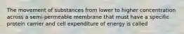 The movement of substances from lower to higher concentration across a semi-permeable membrane that must have a specific protein carrier and cell expenditure of energy is called