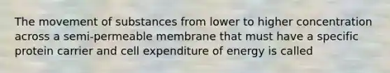 The movement of substances from lower to higher concentration across a semi-permeable membrane that must have a specific protein carrier and cell expenditure of energy is called