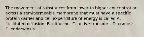 The movement of substances from lower to higher concentration across a semipermeable membrane that must have a specific protein carrier and cell expenditure of energy is called A. facilitated diffusion. B. diffusion. C. active transport. D. osmosis. E. endocytosis.