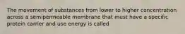 The movement of substances from lower to higher concentration across a semipermeable membrane that must have a specific protein carrier and use energy is called