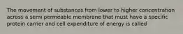 The movement of substances from lower to higher concentration across a semi permeable membrane that must have a specific protein carrier and cell expenditure of energy is called