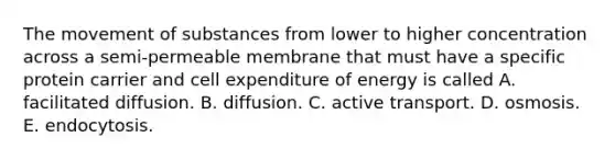 The <a href='https://www.questionai.com/knowledge/kPg59iw1QI-movement-of-substances' class='anchor-knowledge'>movement of substances</a> from lower to higher concentration across a semi-permeable membrane that must have a specific protein carrier and cell expenditure of energy is called A. facilitated diffusion. B. diffusion. C. active transport. D. osmosis. E. endocytosis.