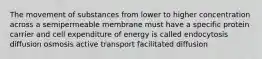 The movement of substances from lower to higher concentration across a semipermeable membrane must have a specific protein carrier and cell expenditure of energy is called endocytosis diffusion osmosis active transport facilitated diffusion