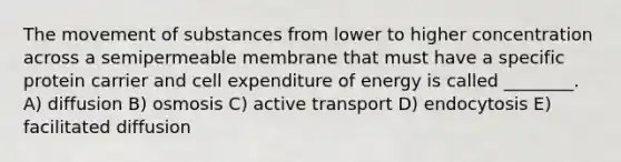 The movement of substances from lower to higher concentration across a semipermeable membrane that must have a specific protein carrier and cell expenditure of energy is called ________. A) diffusion B) osmosis C) active transport D) endocytosis E) facilitated diffusion