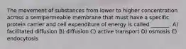 The movement of substances from lower to higher concentration across a semipermeable membrane that must have a specific protein carrier and cell expenditure of energy is called _______. A) facilitated diffusion B) diffusion C) active transport D) osmosis E) endocytosis