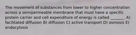 The movement of substances from lower to higher concentration across a semipermeable membrane that must have a specific protein carrier and cell expenditure of energy is called _______. A) facilitated diffusion B) diffusion C) active transport D) osmosis E) endocytosis