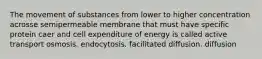 The movement of substances from lower to higher concentration acrosse semipermeable membrane that must have specific protein caer and cell expenditure of energy is called active transport osmosis. endocytosis. facilitated diffusion. diffusion