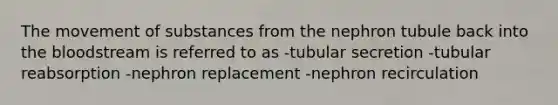 The movement of substances from the nephron tubule back into the bloodstream is referred to as -tubular secretion -tubular reabsorption -nephron replacement -nephron recirculation