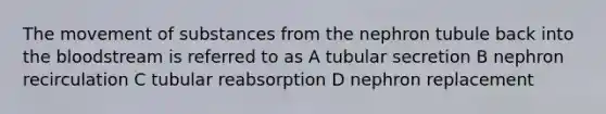 The <a href='https://www.questionai.com/knowledge/kPg59iw1QI-movement-of-substances' class='anchor-knowledge'>movement of substances</a> from the nephron tubule back into <a href='https://www.questionai.com/knowledge/k7oXMfj7lk-the-blood' class='anchor-knowledge'>the blood</a>stream is referred to as A tubular secretion B nephron recirculation C tubular reabsorption D nephron replacement