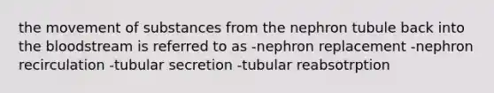 the movement of substances from the nephron tubule back into the bloodstream is referred to as -nephron replacement -nephron recirculation -tubular secretion -tubular reabsotrption