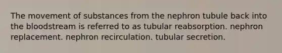 The <a href='https://www.questionai.com/knowledge/kPg59iw1QI-movement-of-substances' class='anchor-knowledge'>movement of substances</a> from the nephron tubule back into <a href='https://www.questionai.com/knowledge/k7oXMfj7lk-the-blood' class='anchor-knowledge'>the blood</a>stream is referred to as tubular reabsorption. nephron replacement. nephron recirculation. tubular secretion.