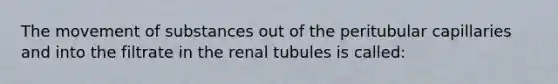 The movement of substances out of the peritubular capillaries and into the filtrate in the renal tubules is called: