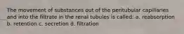 The movement of substances out of the peritubular capillaries and into the filtrate in the renal tubules is called: a. reabsorption b. retention c. secretion d. filtration