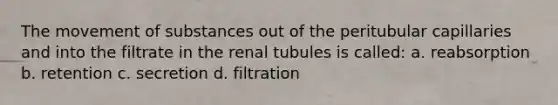 The <a href='https://www.questionai.com/knowledge/kPg59iw1QI-movement-of-substances' class='anchor-knowledge'>movement of substances</a> out of the peritubular capillaries and into the filtrate in the renal tubules is called: a. reabsorption b. retention c. secretion d. filtration