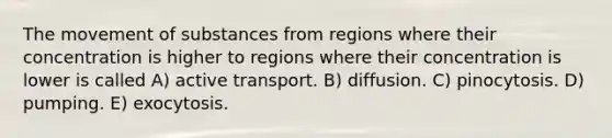 The movement of substances from regions where their concentration is higher to regions where their concentration is lower is called A) active transport. B) diffusion. C) pinocytosis. D) pumping. E) exocytosis.