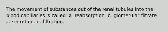 The <a href='https://www.questionai.com/knowledge/kPg59iw1QI-movement-of-substances' class='anchor-knowledge'>movement of substances</a> out of the renal tubules into <a href='https://www.questionai.com/knowledge/k7oXMfj7lk-the-blood' class='anchor-knowledge'>the blood</a> capillaries is called: a. reabsorption. b. glomerular filtrate. c. secretion. d. filtration.